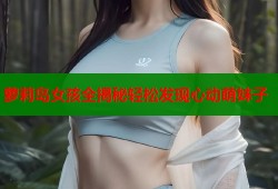 萝莉岛女孩全揭秘轻松发现心动萌妹子
