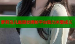 萝莉岛儿童现状揭秘平台助力关爱成长