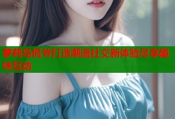 萝莉岛侃爷打造潮流社交新体验尽享趣味互动