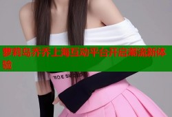 萝莉岛乔乔上海互动平台开启潮流新体验