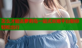 怎么才能去萝莉岛一站式攻略平台助你轻松出行