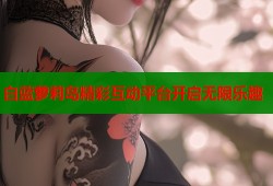 白蓝萝莉岛精彩互动平台开启无限乐趣
