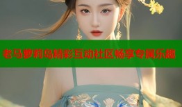 老马萝莉岛精彩互动社区畅享专属乐趣