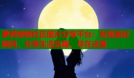 萝莉啵啵社区图片分享平台：发现美好瞬间，分享生活乐趣，尽在这里