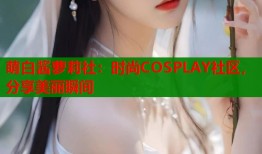 萌白酱萝莉社：时尚COSPLAY社区，分享美丽瞬间
