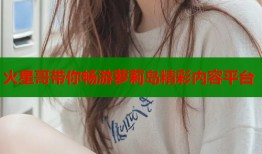 火星哥带你畅游萝莉岛精彩内容平台