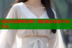 现在还有萝莉岛嘛？揭秘最全资源下载平台