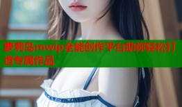 萝莉岛mwip全能创作平台助你轻松打造专属作品