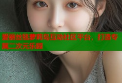 爱丽丝毯萝莉岛互动社区平台，打造专属二次元乐园