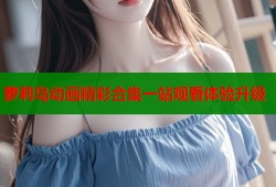 萝莉岛动画精彩合集一站观看体验升级