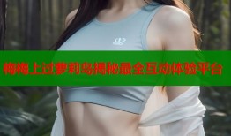 梅梅上过萝莉岛揭秘最全互动体验平台