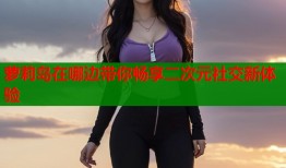 萝莉岛在哪边带你畅享二次元社交新体验