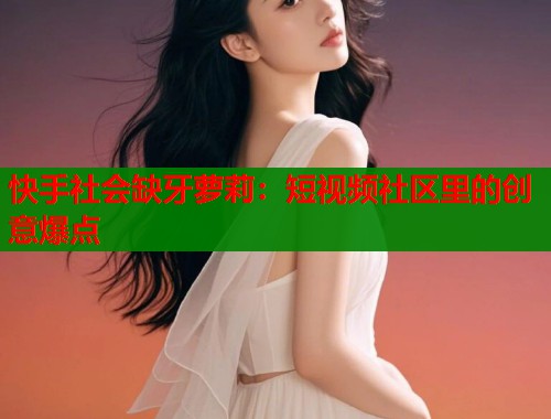 快手社会缺牙萝莉：短视频社区里的创意爆点