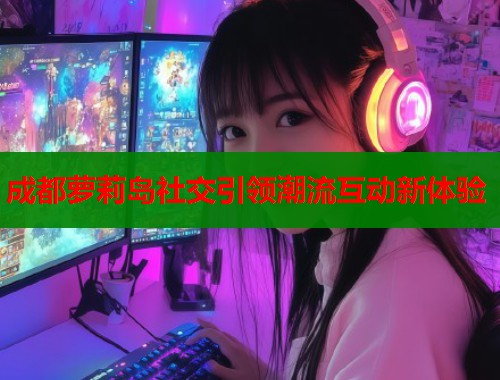 成都萝莉岛社交引领潮流互动新体验