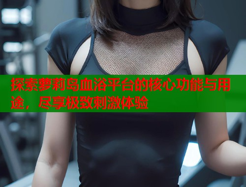 探索萝莉岛血浴平台的核心功能与用途，尽享极致刺激体验