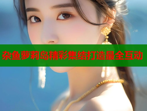 杂鱼萝莉岛精彩集结打造最全互动