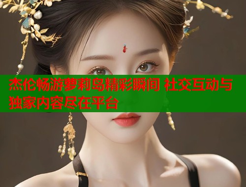 杰伦畅游萝莉岛精彩瞬间 社交互动与独家内容尽在平台