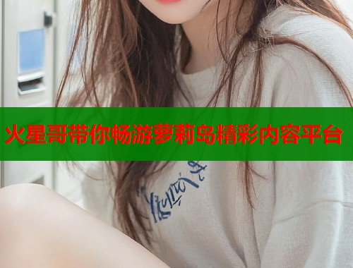 火星哥带你畅游萝莉岛精彩内容平台