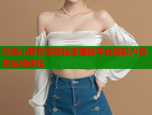 熊岛小萝莉演员独家揭秘平台精彩内容与互动体验