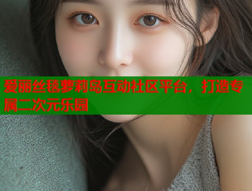 爱丽丝毯萝莉岛互动社区平台，打造专属二次元乐园