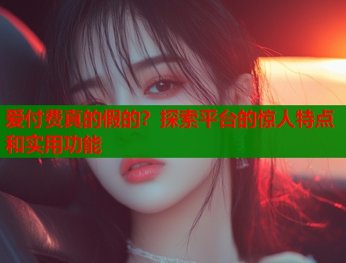 爱付费真的假的？探索平台的惊人特点和实用功能