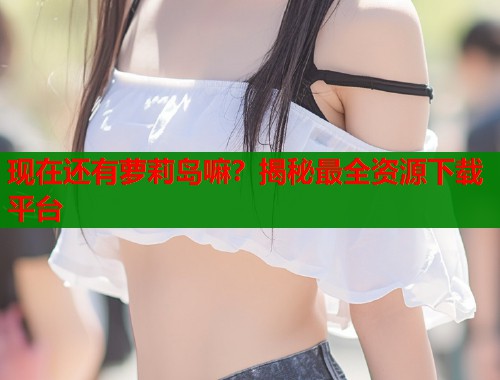 现在还有萝莉岛嘛？揭秘最全资源下载平台