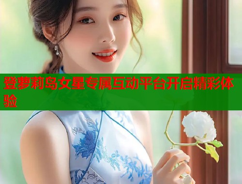登萝莉岛女星专属互动平台开启精彩体验
