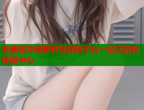 老番茄冲绳萝莉岛探险平台一站式游戏体验中心