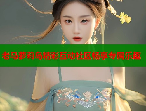 老马萝莉岛精彩互动社区畅享专属乐趣