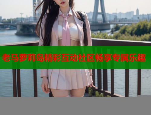 老马萝莉岛精彩互动社区畅享专属乐趣