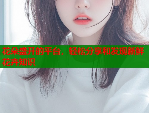 花朵盛开的平台，轻松分享和发现新鲜花卉知识