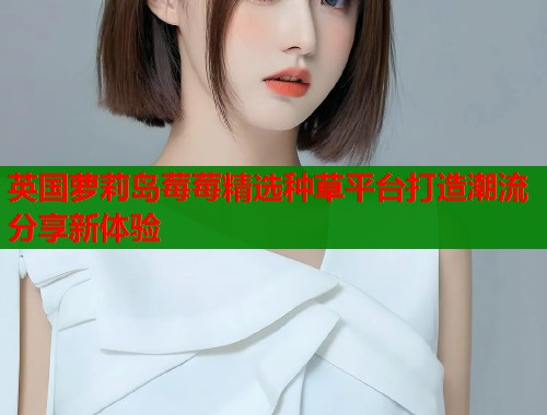 英国萝莉岛莓莓精选种草平台打造潮流分享新体验