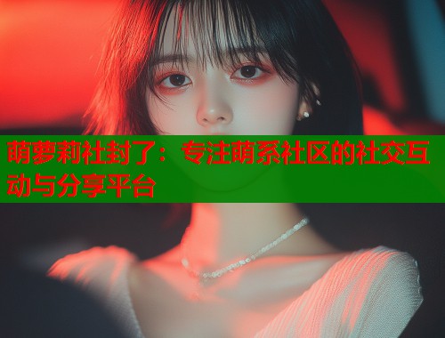 萌萝莉社封了：专注萌系社区的社交互动与分享平台