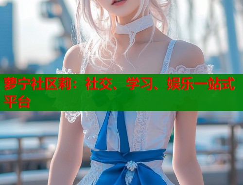 萝宁社区莉：社交、学习、娱乐一站式平台
