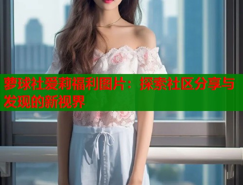 萝球社爱莉福利图片：探索社区分享与发现的新视界