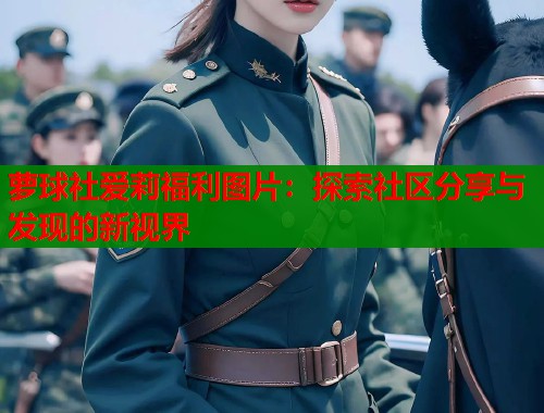 萝球社爱莉福利图片：探索社区分享与发现的新视界
