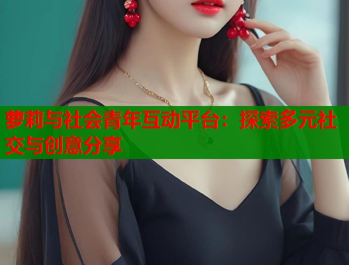 萝莉与社会青年互动平台：探索多元社交与创意分享