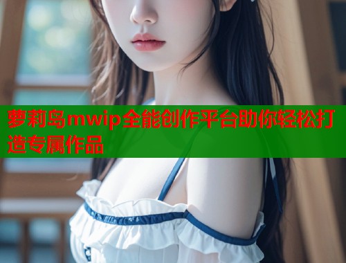萝莉岛mwip全能创作平台助你轻松打造专属作品