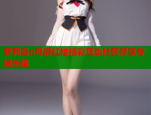 萝莉岛n号房红楼精彩互动社区尽享专属乐趣
