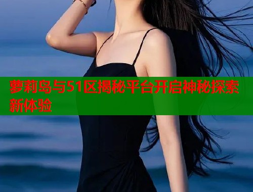 萝莉岛与51区揭秘平台开启神秘探索新体验