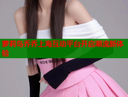 萝莉岛乔乔上海互动平台开启潮流新体验