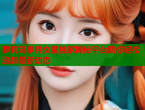 萝莉岛事件女星独家揭秘平台助你轻松追踪最新动态