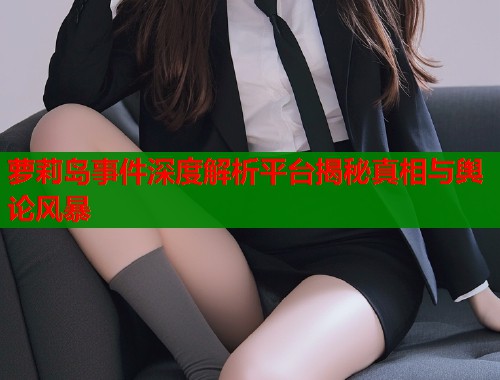 萝莉岛事件深度解析平台揭秘真相与舆论风暴
