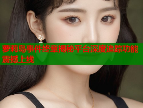 萝莉岛事件终章揭秘平台深度追踪功能震撼上线