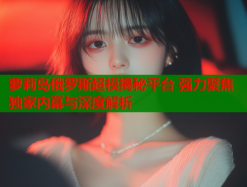 萝莉岛俄罗斯超模揭秘平台 强力聚焦独家内幕与深度解析