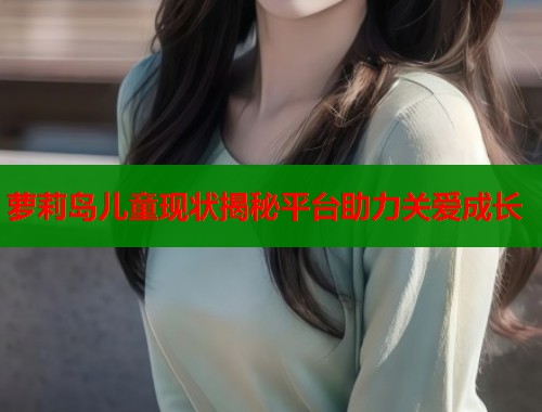 萝莉岛儿童现状揭秘平台助力关爱成长