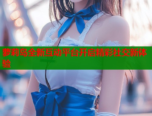 萝莉岛全新互动平台开启精彩社交新体验