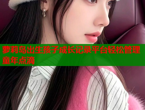 萝莉岛出生孩子成长记录平台轻松管理童年点滴