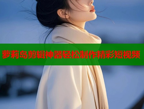 萝莉岛剪辑神器轻松制作精彩短视频