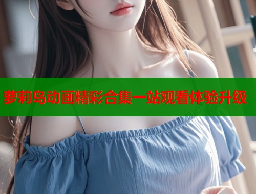 萝莉岛动画精彩合集一站观看体验升级